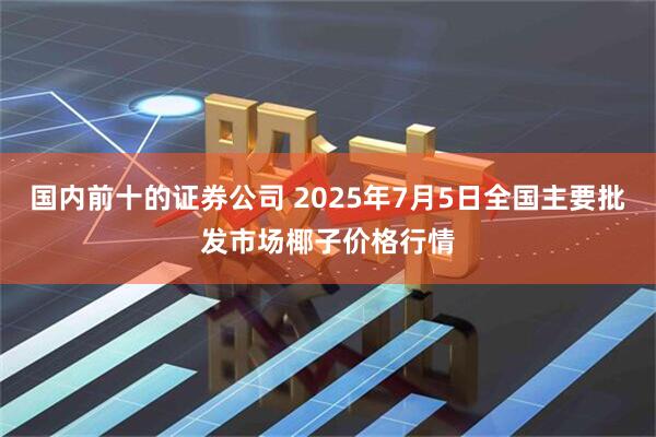 国内前十的证券公司 2025年7月5日全国主要批发市场椰子价格行情