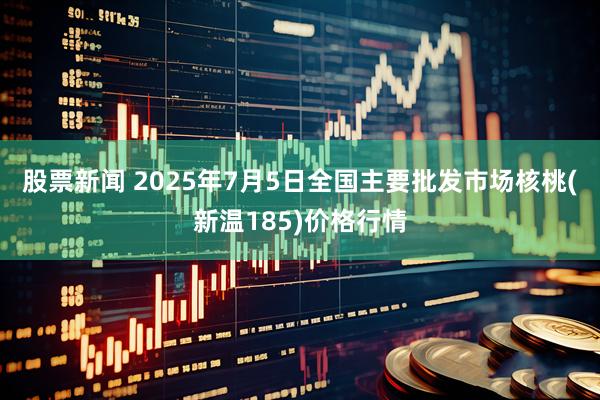 股票新闻 2025年7月5日全国主要批发市场核桃(新温185)价格行情