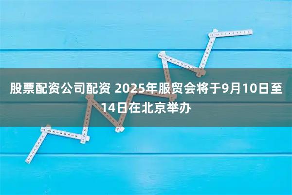 股票配资公司配资 2025年服贸会将于9月10日至14日在北京举办