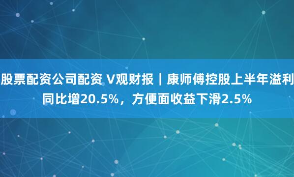 股票配资公司配资 V观财报｜康师傅控股上半年溢利同比增20.5%，方便面收益下滑2.5%