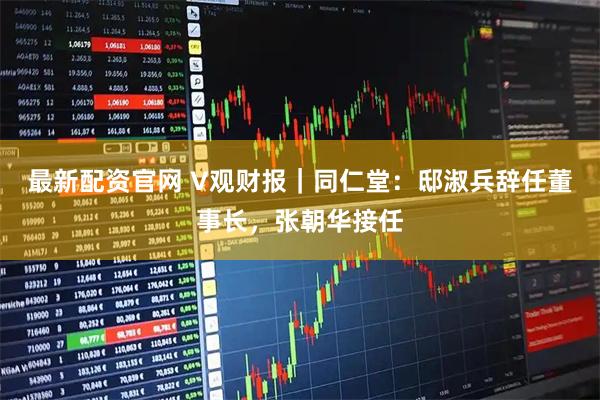 最新配资官网 V观财报｜同仁堂：邸淑兵辞任董事长，张朝华接任