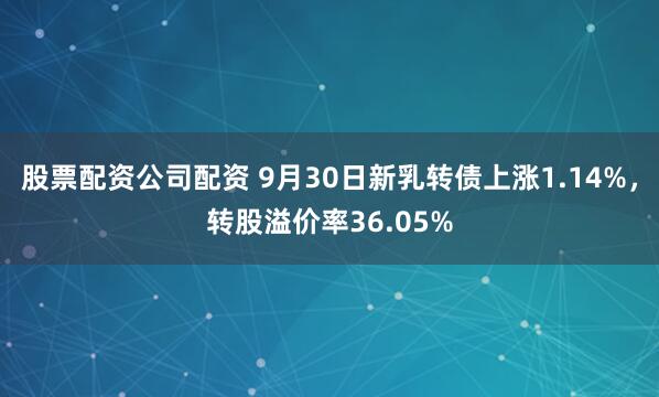 股票配资公司配资 9月30日新乳转债上涨1.14%，转股溢价率36.05%
