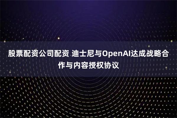 股票配资公司配资 迪士尼与OpenAI达成战略合作与内容授权协议