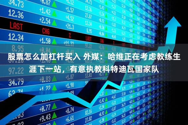 股票怎么加杠杆买入 外媒：哈维正在考虑教练生涯下一站，有意执教科特迪瓦国家队