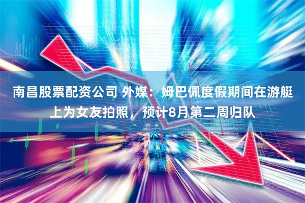 南昌股票配资公司 外媒：姆巴佩度假期间在游艇上为女友拍照，预计8月第二周归队