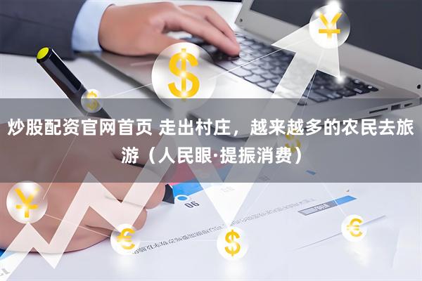 炒股配资官网首页 走出村庄，越来越多的农民去旅游（人民眼·提振消费）