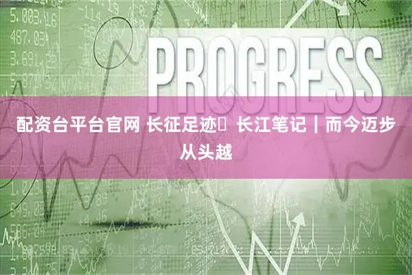 配资台平台官网 长征足迹・长江笔记｜而今迈步从头越